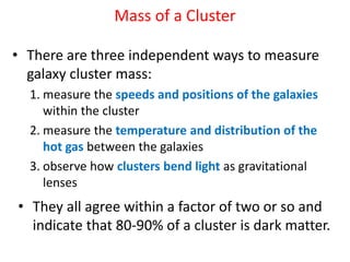 Mass of a Cluster
• There are three independent ways to measure
galaxy cluster mass:
1. measure the speeds and positions of the galaxies
within the cluster
2. measure the temperature and distribution of the
hot gas between the galaxies
3. observe how clusters bend light as gravitational
lenses
• They all agree within a factor of two or so and
indicate that 80-90% of a cluster is dark matter.
 