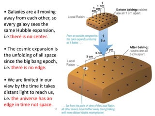 © 2005 Pearson Education Inc., publishing
as Addison-Wesley
• Galaxies are all moving
away from each other, so
every galaxy sees the
same Hubble expansion,
i.e there is no center.
• The cosmic expansion is
the unfolding of all space
since the big bang epoch,
i.e. there is no edge.
• We are limited in our
view by the time it takes
distant light to reach us,
i.e. the universe has an
edge in time not space.
 