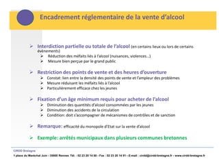 Encadrement réglementaire de la vente d’alcool


            Interdiction partielle ou totale de l’alcool (en certains lieux ou lors de certains
                 évènements)
                   Réduction des méfaits liés à l’alcool (nuisances, violences…)
                   Mesure bien perçue par le grand public

            Restriction des points de vente et des heures d’ouverture
                     Constat: lien entre la densité des points de vente et l’ampleur des problèmes
                     Mesure réduisant les méfaits liés à l’alcool
                     Particulièrement efficace chez les jeunes

            Fixation d’un âge minimum requis pour acheter de l’alcool
                     Diminution des quantités d’alcool consommées par les jeunes
                     Diminution des accidents de la circulation
                     Condition: doit s’accompagner de mécanismes de contrôles et de sanction

            Remarque: efficacité du monopole d’Etat sur la vente d’alcool

            Exemple: arrêtés municipaux dans plusieurs communes bretonnes

CIRDD Bretagne
1 place du Maréchal Juin - 35000 Rennes Tél. : 02 23 20 14 60 - Fax : 02 23 20 14 91 - E-mail : cirdd@cirdd-bretagne.fr - www.cirdd-bretagne.fr
 