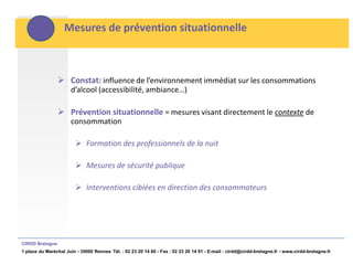 Mesures de prévention situationnelle



                  Constat: influence de l’environnement immédiat sur les consommations
                      d’alcool (accessibilité, ambiance…)

                  Prévention situationnelle = mesures visant directement le contexte de
                      consommation

                         Formation des professionnels de la nuit

                         Mesures de sécurité publique

                         Interventions ciblées en direction des consommateurs




CIRDD Bretagne
1 place du Maréchal Juin - 35000 Rennes Tél. : 02 23 20 14 60 - Fax : 02 23 20 14 91 - E-mail : cirdd@cirdd-bretagne.fr - www.cirdd-bretagne.fr
 