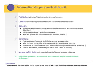La formation des personnels de la nuit


                  Public cible: gérants d’établissements, serveurs, barmen…

                  Constat: influence des professionnels sur la consommation de la clientèle

                  Objectifs:
                         Rappel de la loi ( interdiction de vente d’alcool aux mineurs, aux personnes en état
                          d’ébriété…)
                         Sensibilisation à une « attitude responsable »
                         Aide à la gestion des situations difficiles (violence, ivresse…)

                  Conditions:
                            Partenariat avec l’industrie de l’hôtellerie et de la restauration
                            Mise en place, en parallèle, d’un mécanisme de contrôle et de sanction
                            Perspective de sanctions fortes pour les contrevenants (perte de Licence, fermeture…)
                            Mesure devant être pérennisée (fort « turn-over » dans le secteur)

                  Mesure à effet limité mais potentiellement efficace si articulée à d’autres.

                     Programme québécois « Action service. Pour un service responsable des boissons
                      alcooliques »

CIRDD Bretagne
1 place du Maréchal Juin - 35000 Rennes Tél. : 02 23 20 14 60 - Fax : 02 23 20 14 91 - E-mail : cirdd@cirdd-bretagne.fr - www.cirdd-bretagne.fr
 