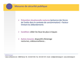 Mesures de sécurité publique




                           Prévention situationnelle nocturne (présence des forces
                                de l’ordre dans le contexte de consommation) = facteur
                                limitant les débordements


                           Condition: cibler les lieux les plus à risques


                           Autres mesures: dispositifs d’éclairage
                            nocturnes, vidéosurveillance…




CIRDD Bretagne
1 place du Maréchal Juin - 35000 Rennes Tél. : 02 23 20 14 60 - Fax : 02 23 20 14 91 - E-mail : cirdd@cirdd-bretagne.fr - www.cirdd-bretagne.fr
 