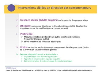 Interventions ciblées en direction des consommateurs


                  Présence sociale (adulte ou pairs) sur le contexte de consommation

                  Efficacité: non encore établie par la littérature (impossibilité d’évaluer les
                       impacts en terme de modifications de comportement)

                      Pertinence:
                          Mesure permettant d’atteindre un public spécifique (jeunes qui
                           fréquentent l’espace public)
                          Effets en termes de réduction des risques

                  Limite: ne touche pas les jeunes qui consomment dans l’espace privé (limite
                       de la prévention situationnelle en général)

                  Exemple: dispositif rennais « Noz’ambule »
                          Dispositif adapté pour atteindre le public cible
                          Approche de prévention bien reçue par les publics
                          Bonne mémorisation de certains message de réduction des risques


CIRDD Bretagne
1 place du Maréchal Juin - 35000 Rennes Tél. : 02 23 20 14 60 - Fax : 02 23 20 14 91 - E-mail : cirdd@cirdd-bretagne.fr - www.cirdd-bretagne.fr
 