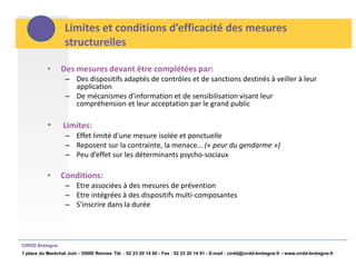 Limites et conditions d’efficacité des mesures
                   structurelles

           •     Des mesures devant être complétées par:
                    – Des dispositifs adaptés de contrôles et de sanctions destinés à veiller à leur
                      application
                    – De mécanismes d’information et de sensibilisation visant leur
                      compréhension et leur acceptation par le grand public

           •      Limites:
                    – Effet limité d’une mesure isolée et ponctuelle
                    – Reposent sur la contrainte, la menace… (« peur du gendarme »)
                    – Peu d’effet sur les déterminants psycho-sociaux

           •     Conditions:
                    – Etre associées à des mesures de prévention
                    – Etre intégrées à des dispositifs multi-composantes
                    – S’inscrire dans la durée




CIRDD Bretagne
1 place du Maréchal Juin - 35000 Rennes Tél. : 02 23 20 14 60 - Fax : 02 23 20 14 91 - E-mail : cirdd@cirdd-bretagne.fr - www.cirdd-bretagne.fr
 