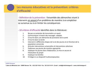 Les mesures éducatives et la prévention: critères
                   d’efficacité

                      - Définition de la prévention: l’ensemble des démarches visant à
                      intervenir en amont d’un problème de manière à en empêcher
                      sa survenue ou à en limiter les conséquences


                      - 10 critères d’efficacité identifiés dans la littérature:
                              1.       Ne pas se contenter de transmettre un savoir
                              2.       Communiquer à travers des messages adaptés
                              3.       S’inscrire dans une démarche de promotion de la santé
                              4.       S’inscrire dans la durée
                              5.       Intervenir à différentes étapes de la vie des jeunes et en fonction de la
                                       population concernée
                              6.       Articuler interventions universelles et interventions sélectives
                              7.       S’adresser aux jeunes de manière appropriée
                              8.       Impliquer les jeunes dans l’élaboration, la mise en œuvre et
                                       l’évaluation du projet
                              9.       Impliquer les familles
                              10.      S’intégrer à un dispositif multicomposantes


CIRDD Bretagne
1 place du Maréchal Juin - 35000 Rennes Tél. : 02 23 20 14 60 - Fax : 02 23 20 14 91 - E-mail : cirdd@cirdd-bretagne.fr - www.cirdd-bretagne.fr
 
