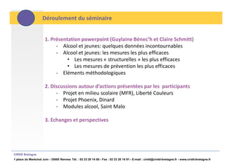 Déroulement du séminaire


                      1. Présentation powerpoint (Guylaine Bénec’h et Claire Schmitt)
                           - Alcool et jeunes: quelques données incontournables
                           - Alcool et jeunes: les mesures les plus efficaces
                                • Les mesures « structurelles » les plus efficaces
                                • Les mesures de prévention les plus efficaces
                           - Eléments méthodologiques

                      2. Discussions autour d’actions présentées par les participants
                           - Projet en milieu scolaire (MFR), Liberté Couleurs
                           - Projet Phoenix, Dinard
                           - Modules alcool, Saint Malo

                      3. Echanges et perspectives




CIRDD Bretagne
1 place du Maréchal Juin - 35000 Rennes Tél. : 02 23 20 14 60 - Fax : 02 23 20 14 91 - E-mail : cirdd@cirdd-bretagne.fr - www.cirdd-bretagne.fr
 