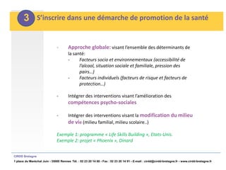 3         S’inscrire dans une démarche de promotion de la santé


                               -       Approche globale: visant l’ensemble des déterminants de
                                       la santé:
                                       -     Facteurs socio et environnementaux (accessibilité de
                                             l’alcool, situation sociale et familiale, pression des
                                             pairs…)
                                       -     Facteurs individuels (facteurs de risque et facteurs de
                                             protection…)

                               -       Intégrer des interventions visant l’amélioration des
                                       compétences psycho-sociales

                               -       Intégrer des interventions visant la modification du milieu
                                       de vie (milieu familial, milieu scolaire..)

                               Exemple 1: programme « Life Skills Building », Etats-Unis.
                               Exemple 2: projet « Phoenix », Dinard


CIRDD Bretagne
1 place du Maréchal Juin - 35000 Rennes Tél. : 02 23 20 14 60 - Fax : 02 23 20 14 91 - E-mail : cirdd@cirdd-bretagne.fr - www.cirdd-bretagne.fr
 