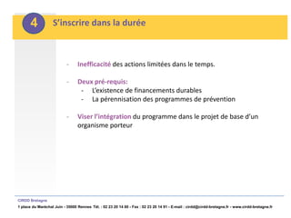 4           S’inscrire dans la durée



                           -     Inefficacité des actions limitées dans le temps.

                           -     Deux pré-requis:
                                  - L’existence de financements durables
                                  - La pérennisation des programmes de prévention

                           -     Viser l’intégration du programme dans le projet de base d’un
                                 organisme porteur




CIRDD Bretagne
1 place du Maréchal Juin - 35000 Rennes Tél. : 02 23 20 14 60 - Fax : 02 23 20 14 91 - E-mail : cirdd@cirdd-bretagne.fr - www.cirdd-bretagne.fr
 