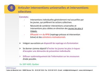 6           Articuler interventions universelles et interventions
                   sélectives
                     Constats:
                             -          Interventions individuelles généralement mal accueillies par
                                        les jeunes, qui préfèrent les actions collectives.
                             -          Nécessité de combiner interventions universelles et
                                        interventions plus ciblées en direction des jeunes les plus à
                                        risques.
                             -          Efficacité +++ du RPIB (repérage précoce et intervention
                                        brève) et des entretiens motivationnels

                      Intégrer aux actions un dispositif de repérage et d’orientation

                      Se donner comme objectif d’inciter les jeunes les plus à risques
                       d’accepter une démarche de prévention individuelle

                      Diffuser systématiquement de l’information sur les ressources
                       d’aide possible.

                      Ex: DEP-ADO, Québec
CIRDD Bretagne
1 place du Maréchal Juin - 35000 Rennes Tél. : 02 23 20 14 60 - Fax : 02 23 20 14 91 - E-mail : cirdd@cirdd-bretagne.fr - www.cirdd-bretagne.fr
 