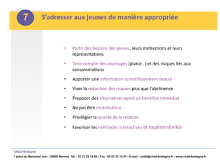 7            S’adresser aux jeunes de manière appropriée



                                     •     Partir des besoins des jeunes, leurs motivations et leurs
                                           représentations
                                     •     Tenir compte des avantages (plaisir...) et des risques liés aux
                                           consommations
                                     •     Apporter une information scientifiquement exacte
                                     •     Viser la réduction des risques plus que l'abstinence
                                     •     Proposer des alternatives ayant un bénéfice immédiat
                                     •     Ne pas être moralisateur
                                     •     Privilégier la qualité de la relation

                                     •     Favoriser les méthodes interactives et expérientielles



CIRDD Bretagne
1 place du Maréchal Juin - 35000 Rennes Tél. : 02 23 20 14 60 - Fax : 02 23 20 14 91 - E-mail : cirdd@cirdd-bretagne.fr - www.cirdd-bretagne.fr
 