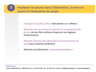 8           Impliquer les jeunes dans l’élaboration, la mise en
                   œuvre et l’évaluation du projet


                      -       Impliquer les publics cibles = doit devenir un « réflexe »

                      -       Nécessiter de reconnaître et valoriser les compétences des
                              jeunes, de leur faire confiance (repenser nos logiques
                              d’intervention)

                      -       Efficacité reconnue des démarches de prévention par les
                              pairs (sous certaines conditions)

                      -       Attention aux démarches « pseudo-participatives »




CIRDD Bretagne
1 place du Maréchal Juin - 35000 Rennes Tél. : 02 23 20 14 60 - Fax : 02 23 20 14 91 - E-mail : cirdd@cirdd-bretagne.fr - www.cirdd-bretagne.fr
 