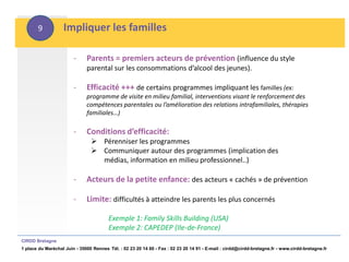 9           Impliquer les familles

                        -     Parents = premiers acteurs de prévention (influence du style
                              parental sur les consommations d’alcool des jeunes).

                        -     Efficacité +++ de certains programmes impliquant les familles (ex:
                              programme de visite en milieu familial, interventions visant le renforcement des
                              compétences parentales ou l’amélioration des relations intrafamiliales, thérapies
                              familiales…)

                        -     Conditions d’efficacité:
                                 Pérenniser les programmes
                                 Communiquer autour des programmes (implication des
                                  médias, information en milieu professionnel..)

                        -     Acteurs de la petite enfance: des acteurs « cachés » de prévention

                        -     Limite: difficultés à atteindre les parents les plus concernés

                                        Exemple 1: Family Skills Building (USA)
                                        Exemple 2: CAPEDEP (Ile-de-France)
CIRDD Bretagne
1 place du Maréchal Juin - 35000 Rennes Tél. : 02 23 20 14 60 - Fax : 02 23 20 14 91 - E-mail : cirdd@cirdd-bretagne.fr - www.cirdd-bretagne.fr
 
