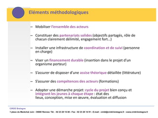 Eléments méthodologiques

                     – Mobiliser l’ensemble des acteurs

                     – Constituer des partenariats solides (objectifs partagés, rôle de
                       chacun clairement délimité, engagement fort…)

                     – Installer une infrastructure de coordination et de suivi (personne
                       en charge)

                     – Viser un financement durable (insertion dans le projet d’un
                       organisme porteur)

                     – S’assurer de disposer d’une assise théorique détaillée (littérature)

                     – S’assurer des compétences des acteurs (formations)

                     – Adopter une démarche projet: cycle du projet bien conçu et
                       intégrant les jeunes à chaque étape : état des
                       lieux, conception, mise en œuvre, évaluation et diffusion

CIRDD Bretagne
1 place du Maréchal Juin - 35000 Rennes Tél. : 02 23 20 14 60 - Fax : 02 23 20 14 91 - E-mail : cirdd@cirdd-bretagne.fr - www.cirdd-bretagne.fr
 