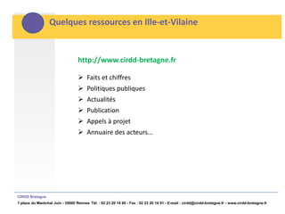 Quelques ressources en Ille-et-Vilaine


                                  http://www.cirdd-bretagne.fr

                                   Faits et chiffres
                                   Politiques publiques
                                   Actualités
                                   Publication
                                   Appels à projet
                                   Annuaire des acteurs…




CIRDD Bretagne
1 place du Maréchal Juin - 35000 Rennes Tél. : 02 23 20 14 60 - Fax : 02 23 20 14 91 - E-mail : cirdd@cirdd-bretagne.fr - www.cirdd-bretagne.fr
 