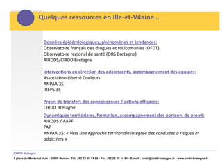 Quelques ressources en Ille-et-Vilaine…


                      Données épidémiologiques, phénomènes et tendances:
                      Observatoire français des drogues et toxicomanies (OFDT)
                      Observatoire régional de santé (ORS Bretagne)
                      AIRDDS/CIRDD Bretagne

                      Interventions en direction des adolescents, accompagnement des équipes:
                      Association Liberté Couleurs
                      ANPAA 35
                      IREPS 35

                      Projet de transfert des connaissances / actions efficaces:
                      CIRDD Bretagne
                      Dynamiques territoriales, formation, accompagnement des porteurs de projet:
                      AIRDDS / AAPF
                      PAP
                      ANPAA 35: « Vers une approche territoriale intégrée des conduites à risques et
                      addictives »

CIRDD Bretagne
1 place du Maréchal Juin - 35000 Rennes Tél. : 02 23 20 14 60 - Fax : 02 23 20 14 91 - E-mail : cirdd@cirdd-bretagne.fr - www.cirdd-bretagne.fr
 