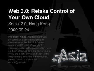 Web 3.0: Retake Control of
Your Own Cloud
Social 2.0, Hong Kong
2009.09.24
Important Note: This document was
prepared for a private audience for
discussions at the Social 2.0 event
(www.social20.asia). Copyright for
images included in the presentation have
not been obtained from the right owners.
If you are a right owner and wish for the
images not to continue to be included,
please contact me via email:
edmon@dot.asia
 