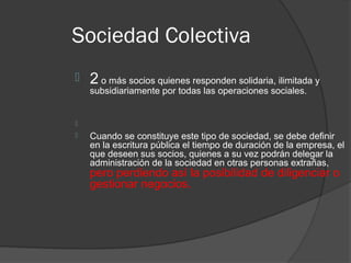 Sociedad Colectiva
   2 o más socios quienes responden solidaria, ilimitada y
    subsidiariamente por todas las operaciones sociales.



   Cuando se constituye este tipo de sociedad, se debe definir
    en la escritura pública el tiempo de duración de la empresa, el
    que deseen sus socios, quienes a su vez podrán delegar la
    administración de la sociedad en otras personas extrañas,
    pero perdiendo así la posibilidad de diligenciar o
    gestionar negocios.
 