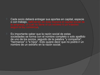    Cada socio deberá entregar sus aportes en capital, especie
    o con trabajo, definiendo de ésta manera el capital social de
    la empresa, el cual no tiene ni un mínimo ni un máximo
    según la ley comercial.

   Es importante saber que la razón social de estas
    sociedades se forma con el nombre completo o solo apellido
    de uno de los socios, seguido de la palabra "y compañía",
    "hermanos" o "e hijos". Esto quiere decir que no podrá ir un
    nombre de un extraño en la razón social.
 
