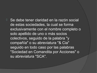    Se debe tener claridad en la razón social
    de estas sociedades, la cual se forma
    exclusivamente con el nombre completo o
    solo apellido de uno o más socios
    colectivos, seguido de la palabra "y
    compañía" o su abreviatura "& Cia"
    seguido en todo caso por las palabras
    "Sociedad en Comandita por Acciones" o
    su abreviatura "SCA".
 