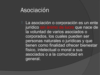 Asociación
   La asociación o corporación es un ente
    jurídico sin ánimo de lucro que nace de
    la voluntad de varios asociados o
    corporados, los cuales pueden ser
    personas naturales o jurídicas y que
    tienen como finalidad ofrecer bienestar
    físico, intelectual o moral a sus
    asociados o a la comunidad en
    general.
 