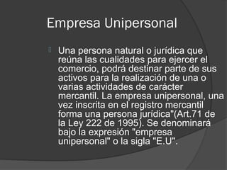 Empresa Unipersonal
   Una persona natural o jurídica que
    reúna las cualidades para ejercer el
    comercio, podrá destinar parte de sus
    activos para la realización de una o
    varias actividades de carácter
    mercantil. La empresa unipersonal, una
    vez inscrita en el registro mercantil
    forma una persona jurídica"(Art.71 de
    la Ley 222 de 1995). Se denominará
    bajo la expresión "empresa
    unipersonal" o la sigla "E.U".
 