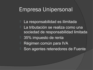 Empresa Unipersonal
   La responsabilidad es ilimitada
   La tributación se realiza como una
    sociedad de responsabilidad limitada
   35% impuesto de renta
   Régimen común para IVA
   Son agentes retenedores de Fuente
 