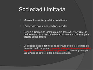 Sociedad Limitada
   Mínimo dos socios y máximo veinticinco

   Responden con sus respectivos aportes

   Según el Código de Comercio artículos 354, 355 y 357, se
    puede autorizar la responsabilidad ilimitada y solidaria, para
    alguno de los socios.


   Los socios deben definir en la escritura pública el tiempo de
    duración de la empresa y podrán delegar la representación
    legal y administración en un gerente, quien se guiará por
    las funciones establecidas en los estatutos.
 