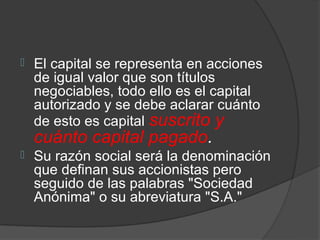    El capital se representa en acciones
    de igual valor que son títulos
    negociables, todo ello es el capital
    autorizado y se debe aclarar cuánto
    de esto es capital suscrito y
    cuánto capital pagado.
   Su razón social será la denominación
    que definan sus accionistas pero
    seguido de las palabras "Sociedad
    Anónima" o su abreviatura "S.A."
 