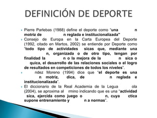    Pierre Parlebas (1988) define el deporte como “una            n
    motriz de              n reglada e institucionalizada"
   Consejo de Europa en la Carta Europea del Deporte
    (1992, citado en Martos, 2002) se entiende por Deporte como
    “todo tipo de actividades         sicas que, mediante una
                 n, organizada o de otro tipo, tengan por
    finalidad la          n o la mejora de la            n sica o
        quica, el desarrollo de las relaciones sociales o el logro
    de resultados en competiciones de todos los niveles”.
          ndez Moreno (1994) dice que “el deporte es una
             n motriz,       dica, de                n reglada e
    institucionalizada”.
   El diccionario de la Real Academia de la Legua              ola
    (2004), se aproxima al rmino indicando que es una “actividad
      sica, ejercida como juego o                 n, cuya     ctica
    supone entrenamiento y            n a normas”.
 