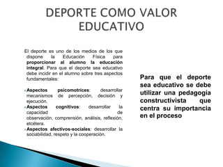 El deporte es uno de los medios de los que
 dispone     la    Educación    Física    para
 proporcionar al alumno la educación
 integral. Para que el deporte sea educativo
 debe incidir en el alumno sobre tres aspectos
 fundamentales:                                     Para que el deporte
                                                    sea educativo se debe
 Aspectos      psicomotrices:       desarrollar
  mecanismos    de percepción,      decisión y
                                                    utilizar una pedagogía
  ejecución.                                        constructivista   que
 Aspectos       cognitivos:     desarrollar   la   centra su importancia
  capacidad                                   de
  observación, comprensión, análisis, reflexión,    en el proceso
  etcétera.
 Aspectos afectivos-sociales: desarrollar la
  sociabilidad, respeto y la cooperación.
 