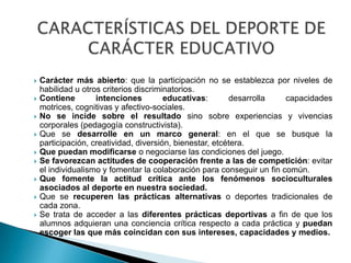    Carácter más abierto: que la participación no se establezca por niveles de
    habilidad u otros criterios discriminatorios.
   Contiene        intenciones         educativas:       desarrolla    capacidades
    motrices, cognitivas y afectivo-sociales.
   No se incide sobre el resultado sino sobre experiencias y vivencias
    corporales (pedagogía constructivista).
   Que se desarrolle en un marco general: en el que se busque la
    participación, creatividad, diversión, bienestar, etcétera.
   Que puedan modificarse o negociarse las condiciones del juego.
   Se favorezcan actitudes de cooperación frente a las de competición: evitar
    el individualismo y fomentar la colaboración para conseguir un fin común.
   Que fomente la actitud crítica ante los fenómenos socioculturales
    asociados al deporte en nuestra sociedad.
   Que se recuperen las prácticas alternativas o deportes tradicionales de
    cada zona.
   Se trata de acceder a las diferentes prácticas deportivas a fin de que los
    alumnos adquieran una conciencia crítica respecto a cada práctica y puedan
    escoger las que más coincidan con sus intereses, capacidades y medios.
 