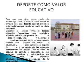 Para que nos sirva como medio de
aprendizaje, debe quedarnos claro desde el
principio que este deporte escolar debemos
entenderlo siempre desde un punto de vista
formativo.
Siguiendo a       zquez (1995), el deporte
educativo     “constituye    una     verdadera
actividad cultural que permite una            n
   sica, y luego, una             n continua a
      s del movimiento” y esta forma de deporte
propone una         squeda de metas           s
educativas y         gicas aplicadas al deporte
de          n, y se aparta de los aspectos
competitivos del deporte. Por lo tanto, el
objetivo es permitir el desarrollo de las
aptitudes motrices y psicomotrices en
        n       con        los        aspectos
afectivos, cognitivos y sociales de la
personalidad.
 
