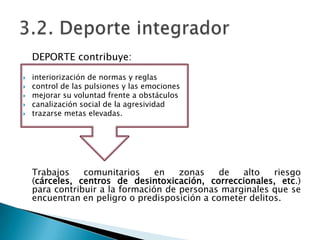 DEPORTE contribuye:

   interiorización de normas y reglas
   control de las pulsiones y las emociones
   mejorar su voluntad frente a obstáculos
   canalización social de la agresividad
   trazarse metas elevadas.




    Trabajos    comunitarios     en   zonas   de   alto    riesgo
    (cárceles, centros de desintoxicación, correccionales, etc.)
    para contribuir a la formación de personas marginales que se
    encuentran en peligro o predisposición a cometer delitos.
 