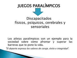 JUEGOS PARALÍMPICOS


                 Discapacitados
         físicos, psíquicos, cerebrales y
                    sensoriales


  Los atletas paralímpicos son un ejemplo para la
  sociedad sobre cómo afrontar y superar las
  barreras que te pone la vida.
“El deporte expresa los valores de coraje, éxito e integridad”.
 