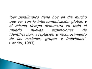 “Ser paralímpico tiene hoy en día mucho
que ver con la intercomunicación global, y
al mismo tiempo demuestra en todo el
mundo        nuevas      aspiraciones    de
identificación, aceptación u reconocimiento
de las naciones, grupos e individuos”.
(Landry, 1993)
 