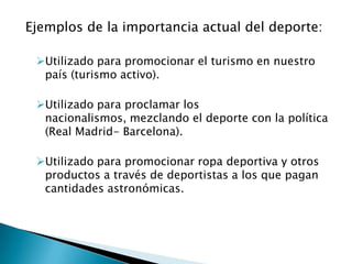 Ejemplos de la importancia actual del deporte:

 Utilizado para promocionar el turismo en nuestro
  país (turismo activo).

 Utilizado para proclamar los
  nacionalismos, mezclando el deporte con la política
  (Real Madrid- Barcelona).

 Utilizado para promocionar ropa deportiva y otros
  productos a través de deportistas a los que pagan
  cantidades astronómicas.
 
