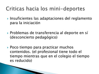    Insuficientes las adaptaciones del reglamento
    para la iniciación

   Problemas de transferencia al deporte en sí
    (desconcierto pedagógico)

   Poco tiempo para practicar muchos
    contenidos. (el profesional tiene todo el
    tiempo mientras que en el colegio el tiempo
    es reducido)
 