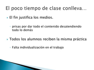    El fin justifica los medios.

    ◦ prisas por dar todo el contenido desatendiendo
      todo lo demás


   Todos los alumnos reciben la misma práctica

    ◦ Falta individualización en el trabajo
 
