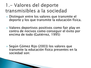    Distinguir entre los valores que transmite el
    deporte y los que transmite la educación física.

   Valores deportivos positivos como fair play en
    contra de nocivos como conseguir el éxito por
    encima de todo (Gutiérrez, 1995)


   Según Gómez Rijo (2003) los valores que
    transmite la educación física presentes en la
    sociedad son:
 