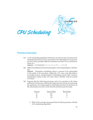 5
                                                                CHAPTER




CPU Scheduling


Practice Exercises

           A CPU scheduling algorithm determines an order for the execution of its
     5.1
           scheduled processes. Given n processes to be scheduled on one proces-
           sor, how many possible different schedules are there? Give a formula in
           terms of n.
           Answer: n! (n factorial = n × n – 1 × n – 2 × ... × 2 × 1).
           Deﬁne the difference between preemptive and nonpreemptive schedul-
     5.2
           ing.
           Answer: Preemptive scheduling allows a process to be interrupted
           in the midst of its execution, taking the CPU away and allocating it
           to another process. Nonpreemptive scheduling ensures that a process
           relinquishes control of the CPU only when it ﬁnishes with its current
           CPU burst.

           Suppose that the following processes arrive for execution at the times
     5.3
           indicated. Each process will run the listed amount of time. In answering
           the questions, use nonpreemptive scheduling and base all decisions on
           the information you have at the time the decision must be made.


                     Process           Arrival Time           Burst Time
                       P1                   0.0                   8
                       P2                   0.4                   4
                       P3                   1.0                   1


              a. What is the average turnaround time for these processes with the
                 FCFS scheduling algorithm?

                                                                                 13