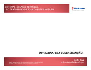 SISTEMAS SOLARES TÉRMICOS
E O TRATAMENTO DE ÁGUA QUENTE SANITÁRIA




                                                                                     OBRIGADO PELA VOSSA ATENÇÃO!

                                                                                                                   André Cruz
   © Bosch Thermotechnik GmbH reserves all rights even in the event of industrial property rights.
   We reserve all rights of disposal such as copying and passing on to third parties.
                                                                                                     Info.vulcano@pt.bosch.com
 