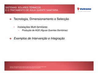 SISTEMAS SOLARES TÉRMICOS
E O TRATAMENTO DE ÁGUA QUENTE SANITÁRIA



            Tecnologia, Dimensionamento e Selecção

            •         Instalações Multi-familiares
                        –        Produção de AQS (Águas Quentes Sanitárias)


            Exemplos de Intervenção e Integração




   © Bosch Thermotechnik GmbH reserves all rights even in the event of industrial property rights.
   We reserve all rights of disposal such as copying and passing on to third parties.
 