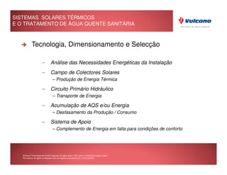 SISTEMAS SOLARES TÉRMICOS
E O TRATAMENTO DE ÁGUA QUENTE SANITÁRIA



            Tecnologia, Dimensionamento e Selecção

                        –        Análise das Necessidades Energéticas da Instalação
                        –        Campo de Colectores Solares
                                   – Produção de Energia Térmica

                        –        Circuito Primário Hidráulico
                                   – Transporte de Energia

                        –        Acumulação de AQS e/ou Energia
                                   – Desfasamento da Produção / Consumo

                        –        Sistema de Apoio
                                   – Complemento de Energia em falta para condições de conforto




   © Bosch Thermotechnik GmbH reserves all rights even in the event of industrial property rights.
   We reserve all rights of disposal such as copying and passing on to third parties.
 