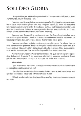 Soli Deo Gloria
	     “Porque dele e por meio dele e para ele são todas as cousas. A ele, pois, a glória
eternamente. Amém” Romanos 11:36
	       Somente para Deus a glória, e unicamente para Ele. A Igreja existe para a demons-
tração deste valor: o valor que Ele tem. Não a respeito de nós, ou o que nós buscamos
ter, mas sim exclusivamente a Ele, de modo que os hinos e cânticos girem em torno da
pessoa e dos atributos de Deus. A mensagem não deve ser antropocêntrica (o homem
como o centro) e sim Cristocentrica (Cristo como o centro).
	      Somente para Deus a glória, e unicamente para Ele. Este o fim principal da nossa
existência: a glória de Deus. Glorificar a Deus é tão somente reconhecer a atribuir a Ele
todas as perfeições dEle. Somente na pessoa dEle termos o nosso gozo.
	       Somente para Deus a glória, e unicamente para Ele, sendo Ele a fonte (Porque
dele) o mantenedor (por meio dele), e o alvo (para ele são todas as coisas) de tudo isso.
Sendo assim, a vida dentro e fora da igreja vem dEle. Se obtermos dEle o que necessita-
mos, sermos mantidos por Ele e com o fim de para Ele fazermos todas coisas.
	       Como inicia o Catecismo Maior de Westminster diz: Qual é o fim supremo e prin-
cipal do homem? Resposta. O fim supremo e principal do homem e glorificar a Deus e
gozá-lo para sempre. (Rom. 11:36; 1 Cor. 10:31; Sal. 73:24-26; João 17:22-24).
	      Auto-exame:
	      1) As músicas que você canta a Deus giram em torno dEle ou de outras coisas? E
as pregações, orações, conversas, etc?
	      2) Você cobra de si atitudes de um modo tal que é como se você fosse o meio para
que algo acontecesse e que tudo estivesse em suas mãos?
	      3) Você tem buscado sua alegria em Deus, em Seu louvor, em todas as áreas da
sua vida?




                                         ...
                                                                                       9
 