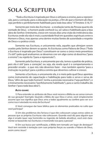 Sola Scriptura
	      “Toda a Escritura é inspirada por Deus e útil para o ensino, para a repreen-
são, para a correção, para a educação na justiça, a fim de que o homem de Deus
seja perfeito e perfeitamente habilitado para toda boa obra.” II Timóteo 3:16,17
	      Somente por meio das Escrituras - a revelação tanto da Pessoa quanto da
vontade de Deus - o homem pode conhecê-Lo, ser salvo e habilitado para a boa
obra do Senhor. Entretanto, cresce em nossos dias uma visão da irrelevância das
Escrituras onde ela não é mais a autoridade final em questões espirituais entre o
Homem e Deus, mas apenas uma dentre muitas fontes de autoridade a respeito
de Deus e a prática cristã.
	       Somente nas Escritura, e unicamente nela, aqueles que almejam serem
usados pelo Senhor devem se apoiar. As Escrituras como Palavra de Deus (“Toda
a Escritura é inspirada por Deus”) constituem-se como o único meio proveitoso
(“e útil”) pelo qual analisamos se devemos crer em algo como sã doutrina (“para
o ensino”) ou rejeitá-lo (“para a repreensão”).
	      Somente pela Escritura, e unicamente por ela, temos o padrão de prática,
pois ela é útil “para a correção”, ou seja, ela revela qual é o comportamento e
proceder errado - o que nós não devemos fazer - mas também aponta “para a
instrução na justiça”, para a prática correta que devemos cultivar e crescer.
	      Somente a Escritura, e unicamente ela, é o meio pelo qual Deus apontou
como instrumento de capacitação e habilitação para todo o servo e serva de
Deus, “afim de que todo homem”, tenha a provisão necessária (“seja perfeito”), e
o treinamento necessário (“perfeitamente habilitado”), para o santo trabalho do
Senhor (“para toda boa obra”).
	      Auto-exame:
	      1) Para entender os atributos de Deus você recorre a Bíblia ou ao senso comum
de sua geração? Exemplo: Quando a Bíblia diz que Deus é amor, você simplesmente
assume que isso significa que Deus ama a todos igualmente ou confere para ver se e
como isso é atestado no resto da Escritura?
	      2) Você consegue dar base bíblica para os elementos praticados no culto que
você participa?
	      3) Um dos problemas dos fariseus é que eles colocavam cargas extras sobre as
pessoas que as próprias Escrituras não colocavam. Quando você diz para alguém que
algo é errado (quer seja homicídio ou ingestão de bebida alcoólica), você está clara-
mente se baseando nas Escrituras e mostrando isso para a pessoa?
	      4) Em sua busca por santificação, a Bíblia tem tomado um lugar de destaque?
Você tem resistido à tentação com suas próprias forças ou usando a Palavra de Deus,
assim como Jesus?
                                                                                   3
 