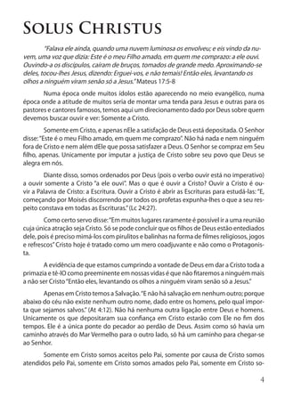 Solus Christus
	       “Falava ele ainda, quando uma nuvem luminosa os envolveu; e eis vindo da nu-
vem, uma voz que dizia: Este é o meu Filho amado, em quem me comprazo: a ele ouvi.
Ouvindo-a os discípulos, caíram de bruços, tomados de grande medo. Aproximando-se
deles, tocou-lhes Jesus, dizendo: Erguei-vos, e não temais! Então eles, levantando os
olhos a ninguém viram senão só a Jesus.” Mateus 17:5-8
	      Numa época onde muitos ídolos estão aparecendo no meio evangélico, numa
época onde a atitude de muitos seria de montar uma tenda para Jesus e outras para os
pastores e cantores famosos, temos aqui um direcionamento dado por Deus sobre quem
devemos buscar ouvir e ver: Somente a Cristo.
	        Somente em Cristo, e apenas nEle a satisfação de Deus está depositada. O Senhor
disse: “Este é o meu Filho amado, em quem me comprazo”. Não há nada e nem ninguém
fora de Cristo e nem além dEle que possa satisfazer a Deus. O Senhor se compraz em Seu
filho, apenas. Unicamente por imputar a justiça de Cristo sobre seu povo que Deus se
alegra em nós.
	       Diante disso, somos ordenados por Deus (pois o verbo ouvir está no imperativo)
a ouvir somente a Cristo “a ele ouvi”. Mas o que é ouvir a Cristo? Ouvir a Cristo é ou-
vir a Palavra de Cristo: a Escritura. Ouvir a Cristo é abrir as Escrituras para estudá-las: “E,
começando por Moisés discorrendo por todos os profetas expunha-lhes o que a seu res-
peito constava em todas as Escrituras.” (Lc 24:27).
	       Como certo servo disse: “Em muitos lugares raramente é possível ir a uma reunião
cuja única atração seja Cristo. Só se pode concluir que os filhos de Deus estão entediados
dele, pois é preciso mimá-los com pirulitos e balinhas na forma de filmes religiosos, jogos
e refrescos” Cristo hoje é tratado como um mero coadjuvante e não como o Protagonis-
ta.
	      A evidência de que estamos cumprindo a vontade de Deus em dar a Cristo toda a
primazia e tê-lO como preeminente em nossas vidas é que não fitaremos a ninguém mais
a não ser Cristo “Então eles, levantando os olhos a ninguém viram senão só a Jesus.”
	      Apenas em Cristo temos a Salvação. “E não há salvação em nenhum outro; porque
abaixo do céu não existe nenhum outro nome, dado entre os homens, pelo qual impor-
ta que sejamos salvos.” (At 4:12). Não há nenhuma outra ligação entre Deus e homens.
Unicamente os que depositaram sua confiança em Cristo estarão com Ele no fim dos
tempos. Ele é a única ponte do pecador ao perdão de Deus. Assim como só havia um
caminho através do Mar Vermelho para o outro lado, só há um caminho para chegar-se
ao Senhor.
	      Somente em Cristo somos aceitos pelo Pai, somente por causa de Cristo somos
atendidos pelo Pai, somente em Cristo somos amados pelo Pai, somente em Cristo so-

                                                                                             4
 