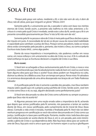 Sola Fide
	      “Porque pela graça sois salvos, mediante a fé; e isto não vem de vós; é dom de
Deus; não de obras, para que ninguém se glorie.” Efésios 2:8-9
	       Somente pela fé, e unicamente por ela, o pecador é salvo com base nos méritos
eternos de Cristo. Sendo assim, a presente sola reafirma os três solas anteriores: a Es-
critura é o meio pelo qual Cristo é revelado, sendo este o alvo da fé, sendo que a fé é um
presente concedido graciosamente por Deus “e isto (a fé) não vem de vós”.
	       Somente pela fé na pessoa e obra de Cristo é meio pelo qual Deus declara o peca-
dor injusto em justo. A necessidade de tal ato se dá por causa da nossa total inabilidade
e capacidade para satisfazer a justiça de Deus. Porque somos pecadores, todas as nossas
obras estão corrompidas pelo pecado e, portanto, são inúteis a Deus, ou como a própria
Escritura trata (Isaías 64:6) , como algo podre:
	       Diante da nossa impotência e incompetência, não podemos confiar em nossa
carne, em nosso esforço e sim unicamente na obra de Cristo na cruz. A fé é a atitude de
total confiança no que as Escrituras declaram a respeito de Cristo e sua Obra.
	      Auto-exame:
	       1) Você tem se achegado a Deus exclusivamente pela fé em Cristo, o novo e vivo
caminho, reconhecendo que não há absolutamente nada de bom em você ou você tenta
fazer alguma obra para que Deus o aceite? Essas obras podem ser: frequência no culto,
dizimar ou ofertar, ler a Bíblia ou orar, ficar um tempo sem pecar. Pense nisto: Fé salvadora
é o arremesso desesperado de uma alma desesperada nos braços de um Todo-Poderoso
Salvador
	       2) A justificação pela fé não é somente o perdão dos pecados, mas Deus também
imputa sobre aquele que crê a própria justiça perfeita de Cristo. Sendo assim, você tem
se visto como Deus o vê, ou seja, alguém declarado como perfeitamente justo?
	     3) Você tem descansado na obra de Cristo como suficiente ou sempre se preocu-
pado que Deus não irá aceitá-lo?
	        4) Algumas pessoas tem uma noção errada sobre a importância da fé, achando
que depois que somos justificados pela fé somente, nós passamos a tentar ser aceitos
diante de Deus, em nossa santificação, pelo cumprimento da lei moral de Deus (boas
obras). Contudo a vida cristã é iniciada, mantida e finalizada pela fé. Você não vai obter
nenhum progresso em santificação se você não estiver descansando em Cristo como sua
justiça. Justificação é a base para santificação. Portanto, medite nisto: toda boa obra que
você realiza buscando ser aceito diante de Deus é, em si, um pecado, pois está minimi-
zando a glória de Cristo e sua dependência dele. Não faça boas obras para ser aceito di-
ante de Deus, faça pois você o ama e quer que “os homens vejam a sua luz e glorifiquem
                                                                                           7
 