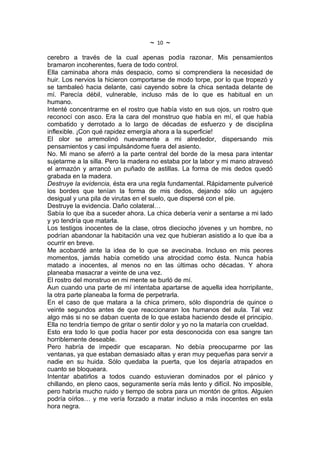 ~   10   ~
cerebro a través de la cual apenas podía razonar. Mis pensamientos
bramaron incoherentes, fuera de todo control.
Ella caminaba ahora más despacio, como si comprendiera la necesidad de
huir. Los nervios la hicieron comportarse de modo torpe, por lo que tropezó y
se tambaleó hacia delante, casi cayendo sobre la chica sentada delante de
mí. Parecía débil, vulnerable, incluso más de lo que es habitual en un
humano.
Intenté concentrarme en el rostro que había visto en sus ojos, un rostro que
reconocí con asco. Era la cara del monstruo que había en mí, el que había
combatido y derrotado a lo largo de décadas de esfuerzo y de disciplina
inflexible. ¡Con qué rapidez emergía ahora a la superficie!
El olor se arremolinó nuevamente a mi alrededor, dispersando mis
pensamientos y casi impulsándome fuera del asiento.
No. Mi mano se aferró a la parte central del borde de la mesa para intentar
sujetarme a la silla. Pero la madera no estaba por la labor y mi mano atravesó
el armazón y arrancó un puñado de astillas. La forma de mis dedos quedó
grabada en la madera.
Destruye la evidencia, ésta era una regla fundamental. Rápidamente pulvericé
los bordes que tenían la forma de mis dedos, dejando sólo un agujero
desigual y una pila de virutas en el suelo, que dispersé con el pie.
Destruye la evidencia. Daño colateral…
Sabía lo que iba a suceder ahora. La chica debería venir a sentarse a mi lado
y yo tendría que matarla.
Los testigos inocentes de la clase, otros dieciocho jóvenes y un hombre, no
podrían abandonar la habitación una vez que hubieran asistido a lo que iba a
ocurrir en breve.
Me acobardé ante la idea de lo que se avecinaba. Incluso en mis peores
momentos, jamás había cometido una atrocidad como ésta. Nunca había
matado a inocentes, al menos no en las últimas ocho décadas. Y ahora
planeaba masacrar a veinte de una vez.
El rostro del monstruo en mi mente se burló de mí.
Aun cuando una parte de mí intentaba apartarse de aquella idea horripilante,
la otra parte planeaba la forma de perpetrarla.
En el caso de que matara a la chica primero, sólo dispondría de quince o
veinte segundos antes de que reaccionaran los humanos del aula. Tal vez
algo más si no se daban cuenta de lo que estaba haciendo desde el principio.
Ella no tendría tiempo de gritar o sentir dolor y yo no la mataría con crueldad.
Esto era todo lo que podía hacer por esta desconocida con esa sangre tan
horriblemente deseable.
Pero habría de impedir que escaparan. No debía preocuparme por las
ventanas, ya que estaban demasiado altas y eran muy pequeñas para servir a
nadie en su huida. Sólo quedaba la puerta, que los dejaría atrapados en
cuanto se bloqueara.
Intentar abatirlos a todos cuando estuvieran dominados por el pánico y
chillando, en pleno caos, seguramente sería más lento y difícil. No imposible,
pero habría mucho ruido y tiempo de sobra para un montón de gritos. Alguien
podría oírlos… y me vería forzado a matar incluso a más inocentes en esta
hora negra.
 