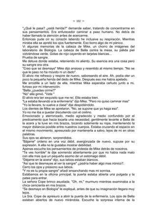 ~   102   ~
"¿Qué le pasa? ¿está herida?" demande saber, tratando de concentrarme en
sus pensamientos. Era enfurecedor caminar a paso humano. No debía de
haber llamado la atención antes de acercarme.
Entonces pude oír su corazón latiendo he inclusive su respiración. Mientras
miraba ella se apretó los ojos fuertemente. Eso borro algo de mi pánico.
Vi algunas memorias de la cabeza de Mike, un chorro de imágenes del
laboratorio de Biología. La cabeza de Bella contra la mesa, su pálida piel
volviéndose verde. Gotas de rojo cayendo en tarjetas blancas...
Prueba de sangre.
Me detuve donde estaba, reteniendo mi aliento. Su esencia era una cosa pero
su sangre era otra.
"Creo que se desmayo" Mike dijo ansioso y resentido al mismo tiempo. "No se
que le paso no ha movido ni un dedo".
El alivio me refresco y respire de nuevo, saboreando el aire. Ah, podía oler un
poco la pequeña herida del dedo de Mike. Después eso me había apelado.
Me arrodille a un lado de ella, mientras Mike esperaba ceñudo junto a mi,
furioso por mi intervención.
"Bella ¿puedes oírme?"
"No" ella gimió. "Vete "
El alivio era tan exquisito que me reí. Ella estaba bien.
"La estaba llevando a la enfermería" dijo Mike. "Pero no quiso caminar mas"
"Yo la llevare, tu vuelve a clase" dije despidiéndolo.
Los dientes de Mike se apretaron. "No, se supone que yo haga eso".
Yo no me iba a quedar discutiendo con el cretino.
Emocionado y aterrorizado, medio agradecido y medio confundido por el
predicamento que hacia tocarla una necesidad, gentilmente levante a Bella de
la acera y la tuve en mis brazos, tocando solamente su ropa, manteniendo la
mayor distancia posible entre nuestros cuerpos. Estaba cruzando el espacio en
el mismo movimiento, apresurado por mantenerla a salvo, lejos de mi en otras
palabras.
Sus ojos se abrieron, sorprendidos.
"Bájame" ordeno en una voz débil, avergonzada de nuevo, supuse por su
expresión. A ella no le gustaba mostrar debilidad.
Apenas escuche los pensamientos de protesta de Mike detrás de nosotros.
"Te ves horrible" le dije sonriendo abiertamente por que no había nada malo
con ella mas que un pequeño asomo de un estomago débil.
"Déjame en la acera" dijo, sus labios estaban blancos.
"Así que te desmayas al ver la sangre" ¿podría haber algo mas irónico?.
Cerro los ojos y presiono sus labios.
"Y no es tu propia sangre" añadí ensanchando mas mi sonrisa.
Estábamos en la oficina principal, la puerta estaba abierta una pulgada y la
patee para entrar.
La señora Cope brinco asustada. "Oh, mi," murmuro mientras examinaba a la
chica cenicienta en mis brazos.
"Se desmayo en Biología" le expliqué, antes de que su imaginación llegara muy
lejos.
La Sra. Cope de apresuro a abrir la puerta de la enfermería. Los ojos de Bella
estaban abiertos de nuevo mirándola. Escuche la sorpresa interna de la
 