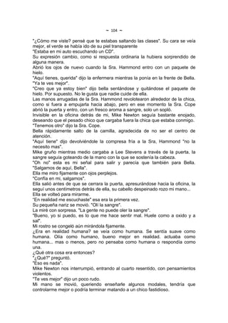 ~   104   ~
"¿Cómo me viste? pensé que te estabas saltando las clases". Su cara se veía
mejor, el verde se había ido de su piel transparente
"Estaba en mi auto escuchando un CD".
Su expresión cambio, como si respuesta ordinaria la hubiera sorprendido de
alguna manera.
Abrió los ojos de nuevo cuando la Sra. Hammond entro con un paquete de
hielo.
"Aquí tienes, querida" dijo la enfermera mientras la ponía en la frente de Bella.
"Ya te ves mejor".
"Creo que ya estoy bien" dijo bella sentándose y quitándose el paquete de
hielo. Por supuesto. No le gusta que nadie cuide de ella.
Las manos arrugadas de la Sra. Hammond revolotearon alrededor de la chica,
como si fuera a empujarla hacia abajo, pero en ese momento la Sra. Cope
abrió la puerta y entro, con un fresco aroma a sangre, solo un sopló.
Invisible en la oficina detrás de mi, Mike Newton seguía bastante enojado,
deseando que el pesado chico que cargaba fuera la chica que estaba conmigo.
"Tenemos otro" dijo la Sra. Cope.
Bella rápidamente salto de la camilla, agradecida de no ser el centro de
atención.
"Aquí tiene" dijo devolviéndole la compresa fría a la Sra, Hammond "no la
necesito mas".
Mike gruño mientras medio cargaba a Lee Stevens a través de la puerta, la
sangre seguía goteando de la mano con la que se sostenía la cabeza.
"Oh no" esta es mi señal para salir y parecía que también para Bella.
"Salgamos de aquí, Bella".
Ella me miro fijamente con ojos perplejos.
"Confía en mi, salgamos".
Ella salió antes de que se cerrara la puerta, apresurándose hacia la oficina, la
seguí unos centímetros detrás de ella, su cabello despeinado rozo mi mano...
Ella se volteó para mirarme.
“En realidad me escuchaste" esa era la primera vez.
Su pequeña nariz se movió. "Olí la sangre".
La miré con sorpresa. "La gente no puede oler la sangre".
"Bueno, yo si puedo, es lo que me hace sentir mal. Huele como a oxido y a
sal".
Mi rostro se congeló aún mirándola fijamente.
¿Era en realidad humana? se veía como humana. Se sentía suave como
humana. Olía como humano, bueno mejor en realidad. actuaba como
humana... mas o menos, pero no pensaba como humana o respondía como
una.
¿Qué otra cosa era entonces?
"¿Qué?" preguntó.
"Eso es nada".
Mike Newton nos interrumpió, entrando al cuarto resentido, con pensamientos
violentos.
"Te ves mejor" dijo un poco rudo.
Mi mano se movió, queriendo enseñarle algunos modales, tendría que
controlarme mejor o podría terminar matando a un chico fastidioso.
 